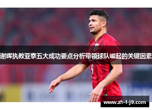 谢晖执教亚泰五大成功要点分析带领球队崛起的关键因素 谢晖执教亚泰五大成功要点分析带领球队崛起的关键因素