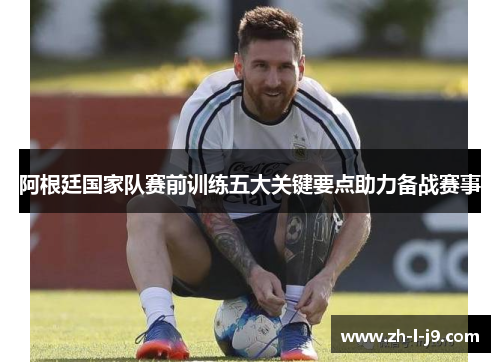 阿根廷国家队赛前训练五大关键要点助力备战赛事