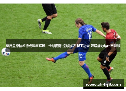 莫德里奇技术特点深度解析：传球视野 控球技巧 脚下功夫 领导能力与比赛智慧
