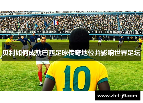 贝利如何成就巴西足球传奇地位并影响世界足坛 贝利如何成就巴西足球传奇地位并影响世界足坛
