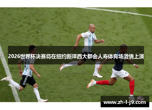 2026世界杯决赛将在纽约新泽西大都会人寿体育场激情上演 2026世界杯决赛将在纽约新泽西大都会人寿体育场激情上演